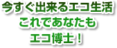 今すぐ出来るエコ生活これであなたもエコ博士！